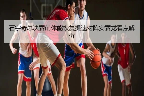 石宇奇总决赛前体能恢复提速对阵安赛龙看点解析